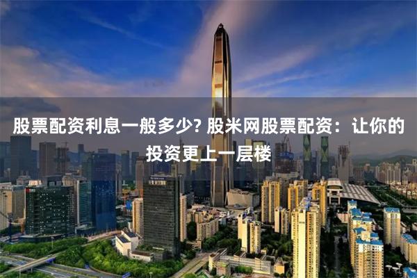 股票配资利息一般多少? 股米网股票配资：让你的投资更上一层楼