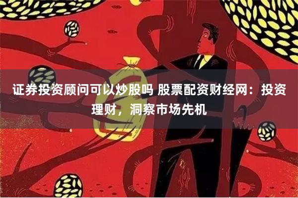 证券投资顾问可以炒股吗 股票配资财经网：投资理财，洞察市场先机