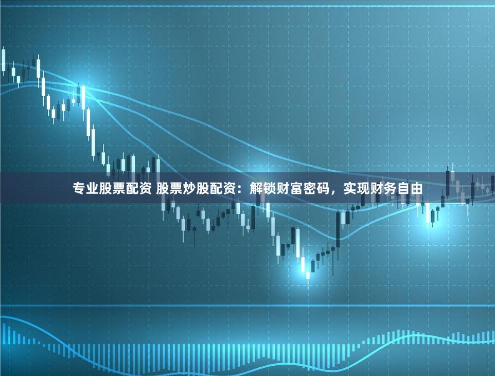 专业股票配资 股票炒股配资：解锁财富密码，实现财务自由