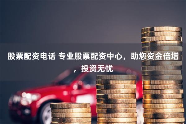 股票配资电话 专业股票配资中心，助您资金倍增，投资无忧