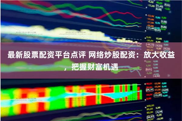最新股票配资平台点评 网络炒股配资：放大收益，把握财富机遇