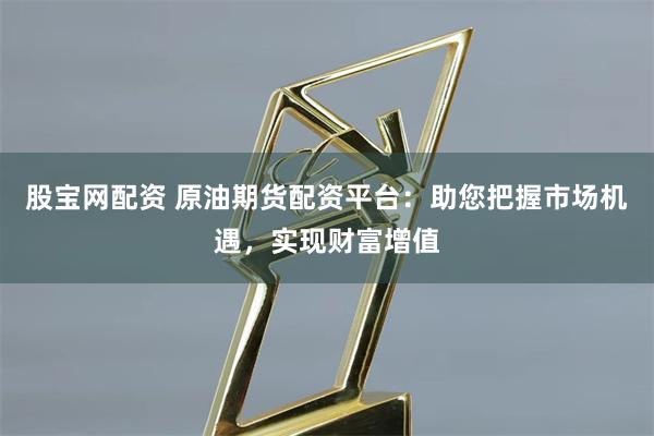 股宝网配资 原油期货配资平台：助您把握市场机遇，实现财富增值