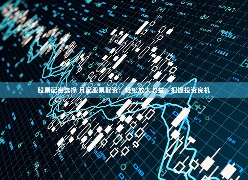 股票配资选择 月配股票配资：轻松放大收益，把握投资良机