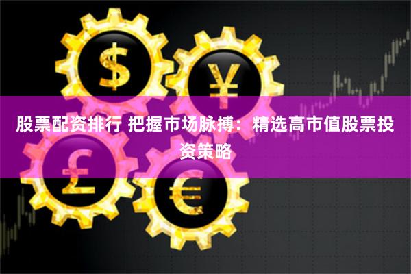 股票配资排行 把握市场脉搏：精选高市值股票投资策略