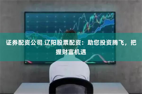 证券配资公司 辽阳股票配资：助您投资腾飞，把握财富机遇