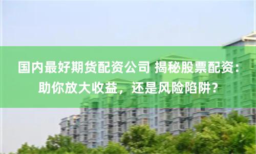 国内最好期货配资公司 揭秘股票配资：助你放大收益，还是风险陷阱？