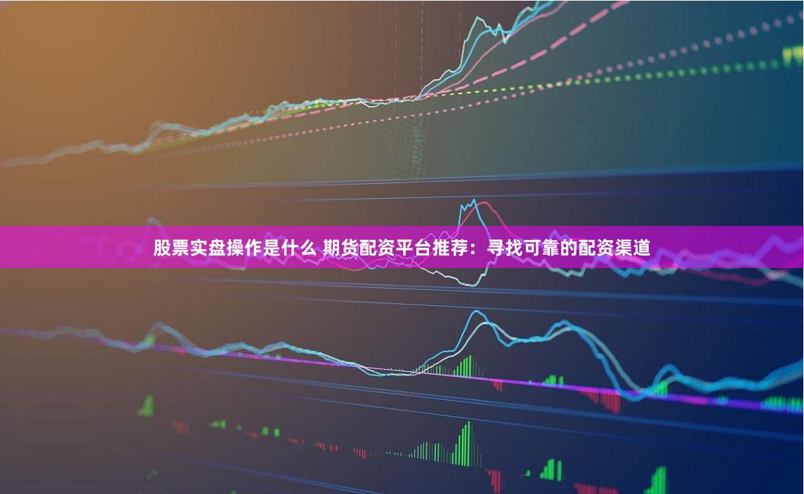 股票实盘操作是什么 期货配资平台推荐：寻找可靠的配资渠道