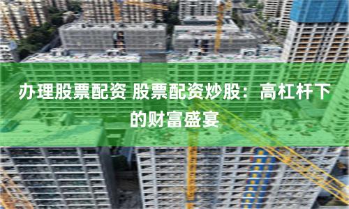 办理股票配资 股票配资炒股：高杠杆下的财富盛宴
