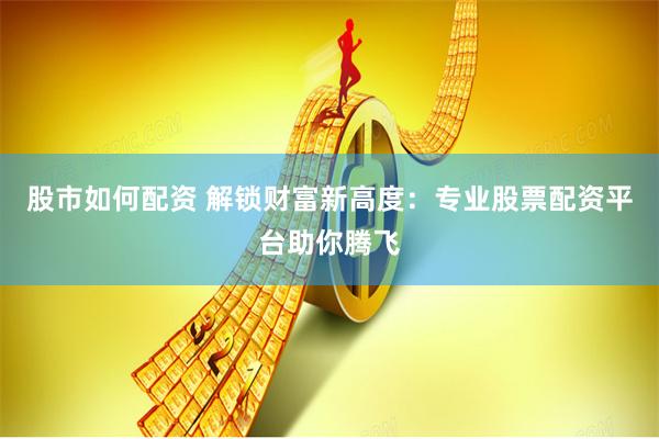 股市如何配资 解锁财富新高度：专业股票配资平台助你腾飞