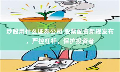 炒股用什么证券公司 股票配资新规发布，严控杠杆，保护投资者