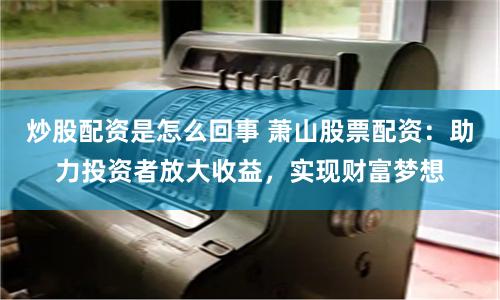 炒股配资是怎么回事 萧山股票配资:助力投资者放大收益,实现财富梦想