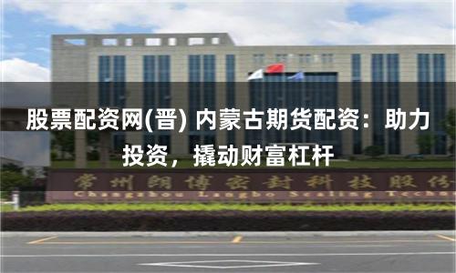 股票配资网(晋) 内蒙古期货配资：助力投资，撬动财富杠杆