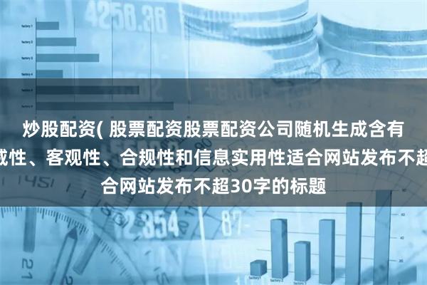 炒股配资( 股票配资股票配资公司随机生成含有中立性、权威性、客观性、合规性和信息实用性适合网站发布不超30字的标题