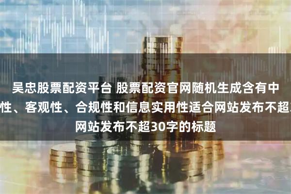 吴忠股票配资平台 股票配资官网随机生成含有中立性、权威性、客观性、合规性和信息实用性适合网站发布不超30字的标题