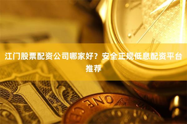 江门股票配资公司哪家好？安全正规低息配资平台推荐